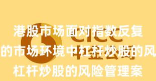 港股市场面对指数反复拉锯阶段的市场环境中杠杆炒股的风险管理案
